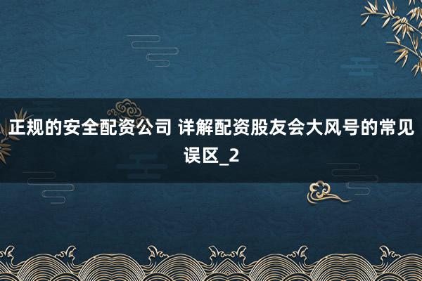 正规的安全配资公司 详解配资股友会大风号的常见误区_2
