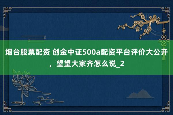 烟台股票配资 创金中证500a配资平台评价大公开,望望大家齐怎么说_2