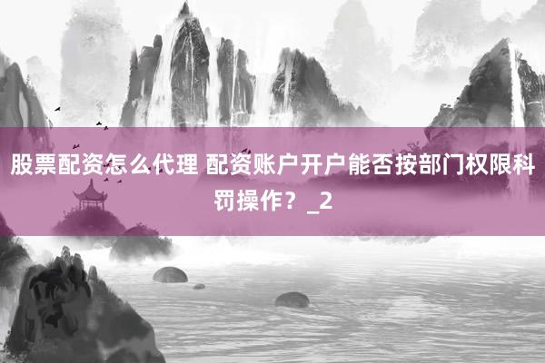 股票配资怎么代理 配资账户开户能否按部门权限科罚操作？_2