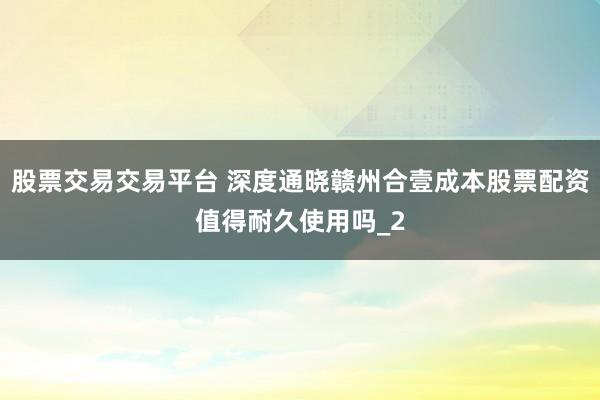 股票交易交易平台 深度通晓赣州合壹成本股票配资值得耐久使用吗_2