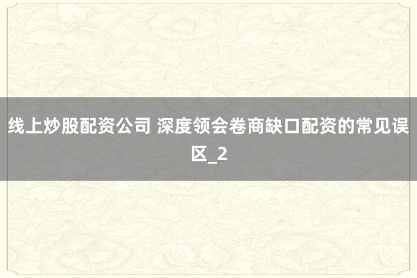 线上炒股配资公司 深度领会卷商缺口配资的常见误区_2