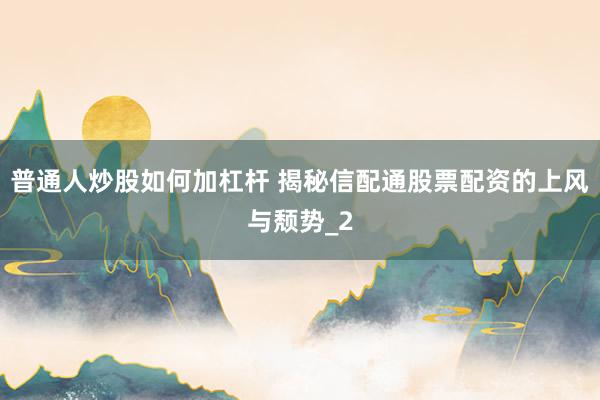 普通人炒股如何加杠杆 揭秘信配通股票配资的上风与颓势_2