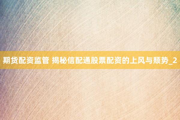 期货配资监管 揭秘信配通股票配资的上风与颓势_2