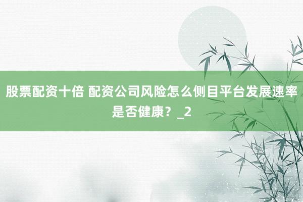 股票配资十倍 配资公司风险怎么侧目平台发展速率是否健康?_2