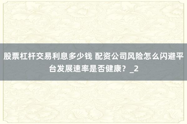 股票杠杆交易利息多少钱 配资公司风险怎么闪避平台发展速率是否健康？_2