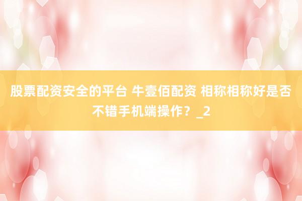 股票配资安全的平台 牛壹佰配资 相称相称好是否不错手机端操作?_2