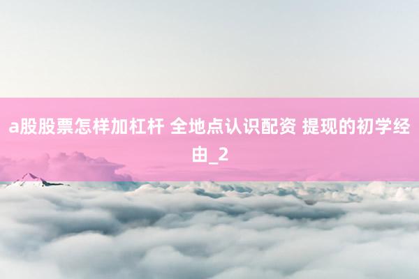 a股股票怎样加杠杆 全地点认识配资 提现的初学经由_2