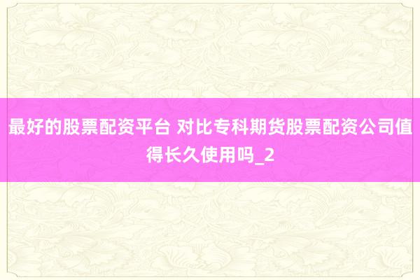 最好的股票配资平台 对比专科期货股票配资公司值得长久使用吗_2