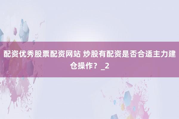 配资优秀股票配资网站 炒股有配资是否合适主力建仓操作？_2
