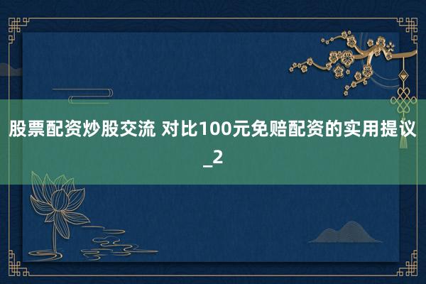 股票配资炒股交流 对比100元免赔配资的实用提议_2