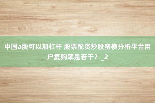 中国a股可以加杠杆 股票配资炒股蛮横分析平台用户复购率是若干？_2
