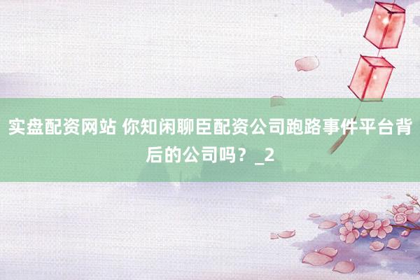 实盘配资网站 你知闲聊臣配资公司跑路事件平台背后的公司吗?_2