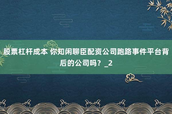 股票杠杆成本 你知闲聊臣配资公司跑路事件平台背后的公司吗?_2