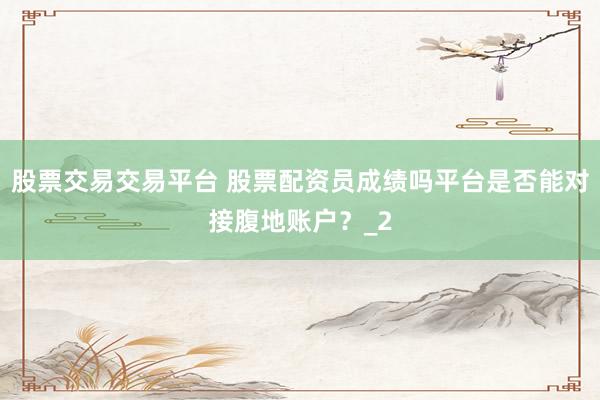 股票交易交易平台 股票配资员成绩吗平台是否能对接腹地账户?_2