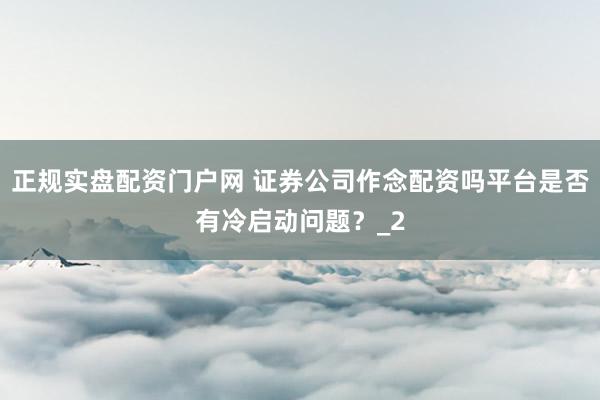 正规实盘配资门户网 证券公司作念配资吗平台是否有冷启动问题?_2