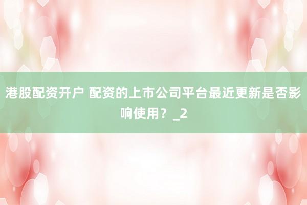 港股配资开户 配资的上市公司平台最近更新是否影响使用？_2