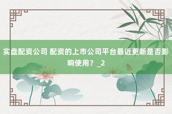 实盘配资公司 配资的上市公司平台最近更新是否影响使用?_2
