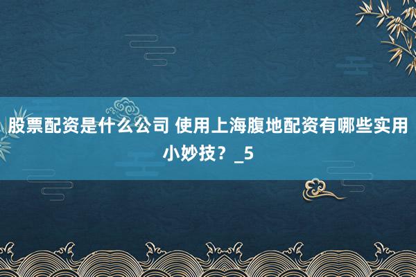 股票配资是什么公司 使用上海腹地配资有哪些实用小妙技？_5