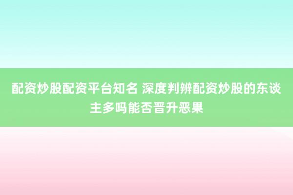 配资炒股配资平台知名 深度判辨配资炒股的东谈主多吗能否晋升恶果