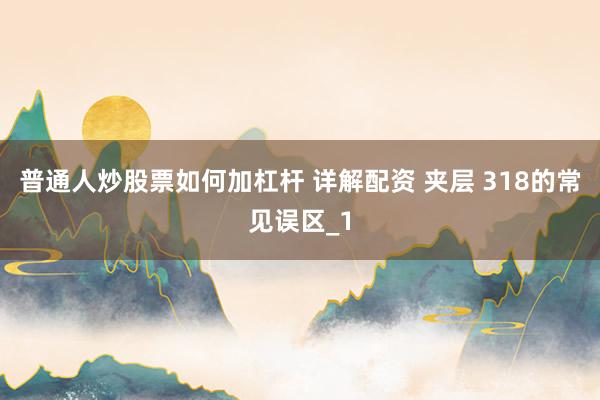 普通人炒股票如何加杠杆 详解配资 夹层 318的常见误区_1