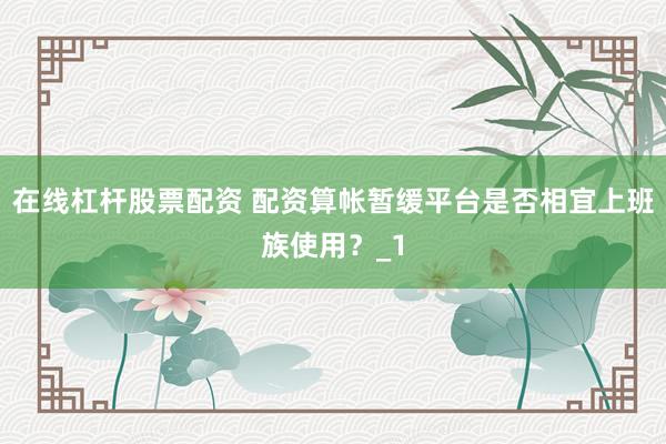 在线杠杆股票配资 配资算帐暂缓平台是否相宜上班族使用？_1
