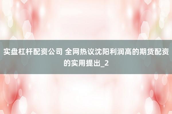 实盘杠杆配资公司 全网热议沈阳利润高的期货配资的实用提出_2