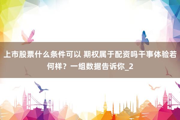 上市股票什么条件可以 期权属于配资吗干事体验若何样？一组数据告诉你_2