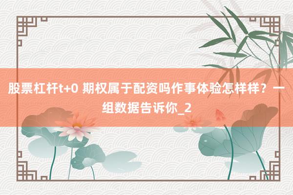 股票杠杆t+0 期权属于配资吗作事体验怎样样？一组数据告诉你_2