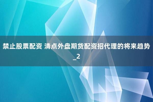 禁止股票配资 清点外盘期货配资招代理的将来趋势_2