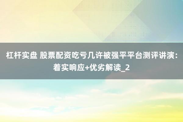 杠杆实盘 股票配资吃亏几许被强平平台测评讲演：着实响应+优劣解读_2