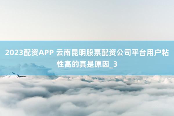 2023配资APP 云南昆明股票配资公司平台用户粘性高的真是原因_3
