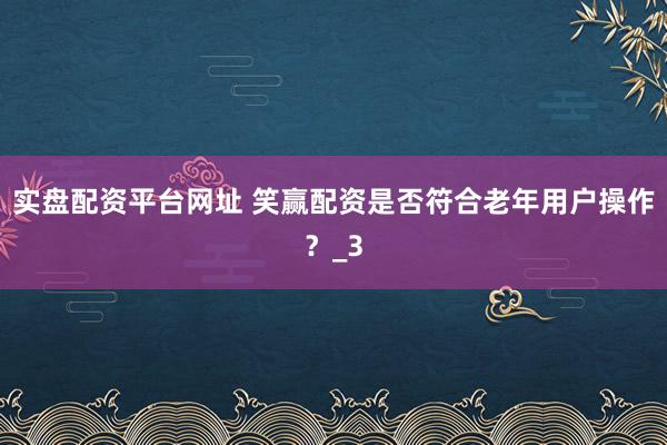 实盘配资平台网址 笑赢配资是否符合老年用户操作？_3