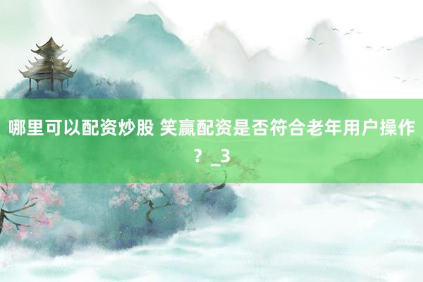 哪里可以配资炒股 笑赢配资是否符合老年用户操作？_3