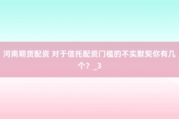 河南期货配资 对于信托配资门槛的不实默契你有几个？_3