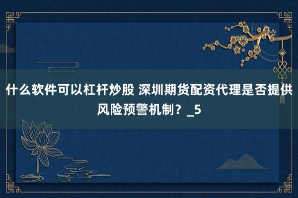 什么软件可以杠杆炒股 深圳期货配资代理是否提供风险预警机制？_5