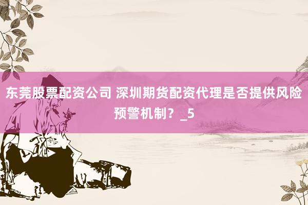 东莞股票配资公司 深圳期货配资代理是否提供风险预警机制？_5