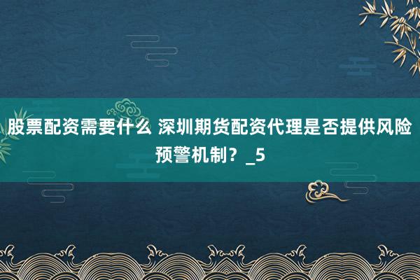 股票配资需要什么 深圳期货配资代理是否提供风险预警机制？_5