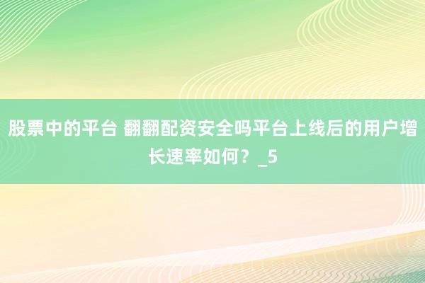 股票中的平台 翻翻配资安全吗平台上线后的用户增长速率如何？_5