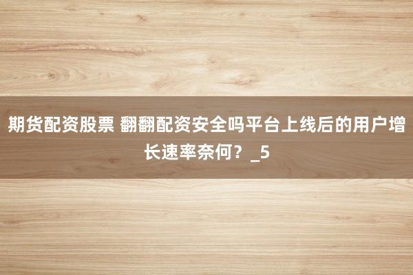 期货配资股票 翻翻配资安全吗平台上线后的用户增长速率奈何？_5