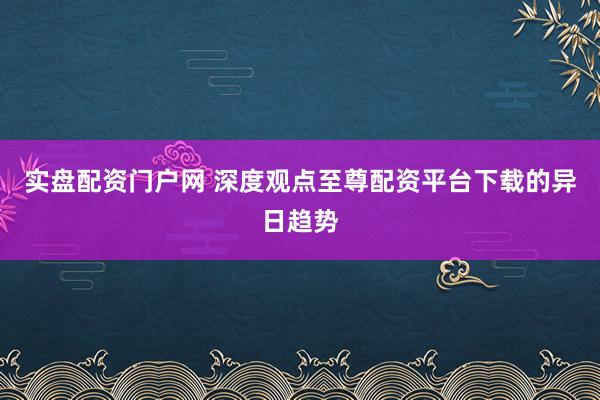 实盘配资门户网 深度观点至尊配资平台下载的异日趋势