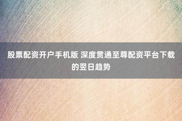 股票配资开户手机版 深度贯通至尊配资平台下载的翌日趋势