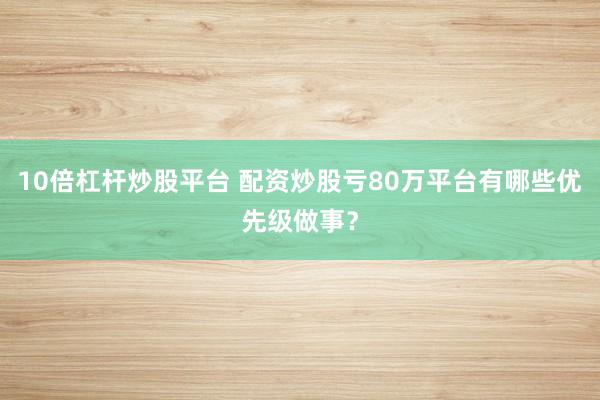 10倍杠杆炒股平台 配资炒股亏80万平台有哪些优先级做事？