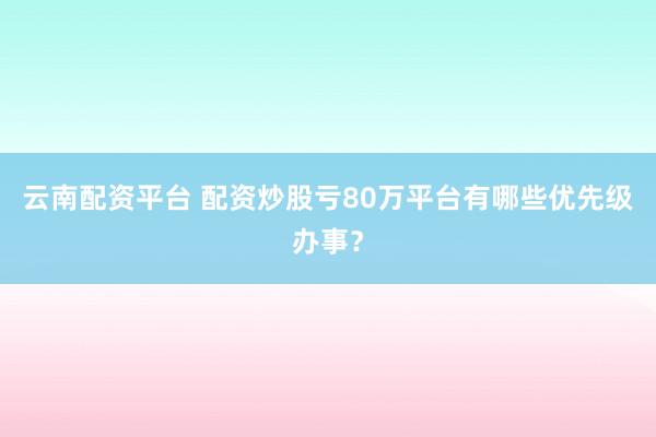 云南配资平台 配资炒股亏80万平台有哪些优先级办事？