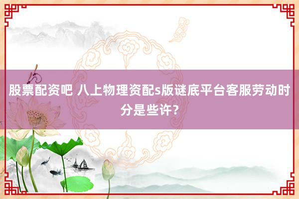 股票配资吧 八上物理资配s版谜底平台客服劳动时分是些许?