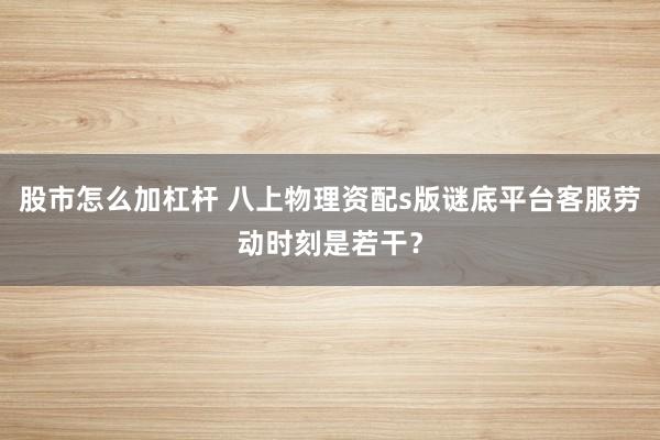 股市怎么加杠杆 八上物理资配s版谜底平台客服劳动时刻是若干？