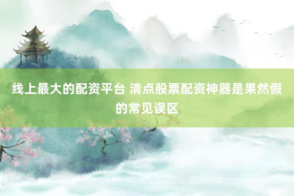 线上最大的配资平台 清点股票配资神器是果然假的常见误区