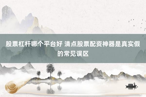 股票杠杆哪个平台好 清点股票配资神器是真实假的常见误区