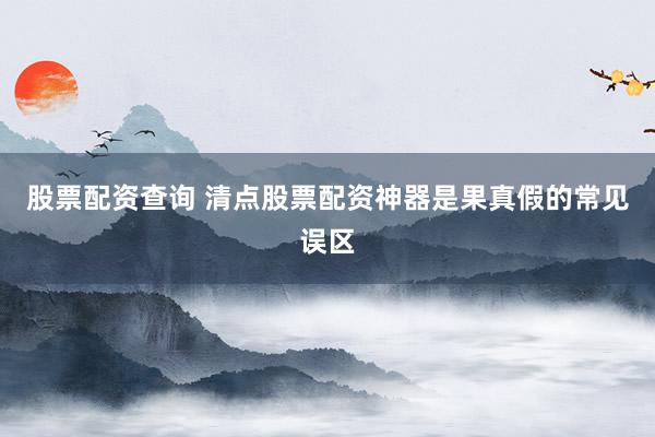 股票配资查询 清点股票配资神器是果真假的常见误区