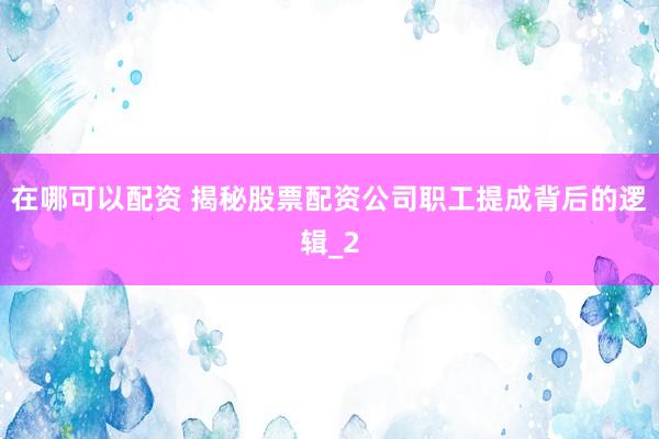 在哪可以配资 揭秘股票配资公司职工提成背后的逻辑_2