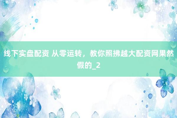 线下实盘配资 从零运转，教你照拂越大配资网果然假的_2